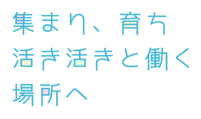 集まり、育ち、活き活きと働く場所へ。