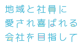 地域と社員に愛され、喜ばれる会社を目指して。